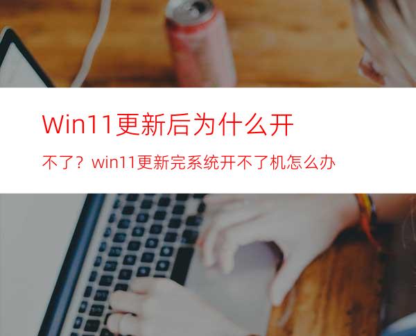 Win11更新后为什么开不了？win11更新完系统开不了机怎么办