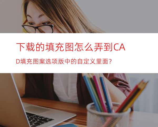 下载的填充图怎么弄到CAD填充图案选项版中的自定义里面？