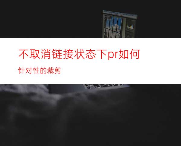 不取消链接状态下pr如何针对性的裁剪