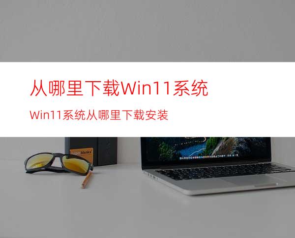 从哪里下载Win11系统Win11系统从哪里下载安装