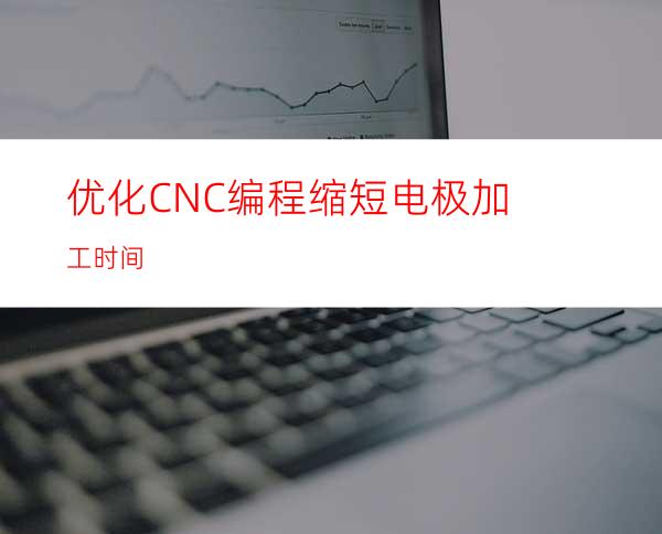 优化CNC编程缩短电极加工时间