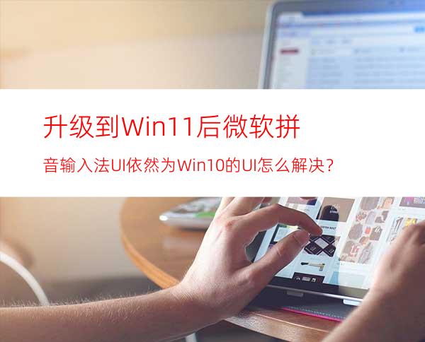 升级到Win11后微软拼音输入法UI依然为Win10的UI怎么解决？