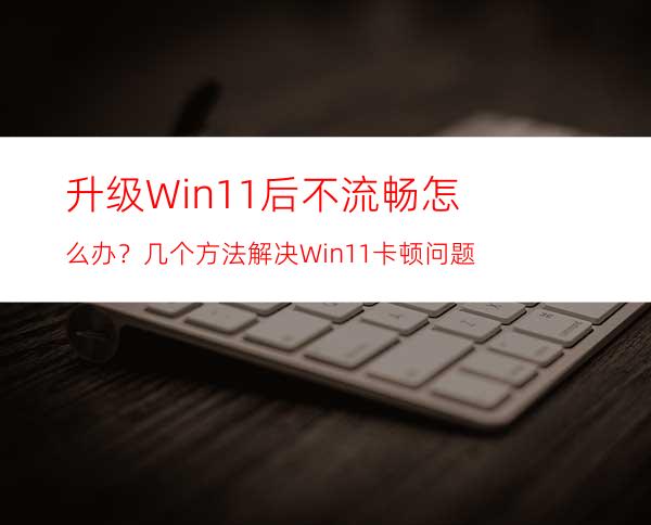 升级Win11后不流畅怎么办？几个方法解决Win11卡顿问题