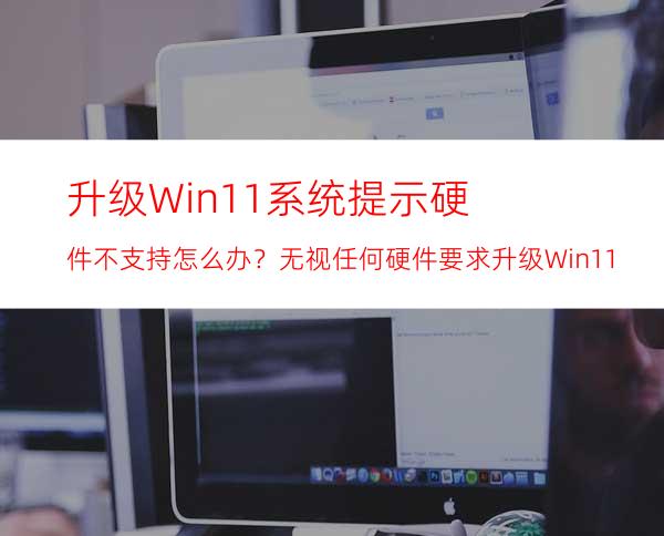 升级Win11系统提示硬件不支持怎么办？无视任何硬件要求升级Win11