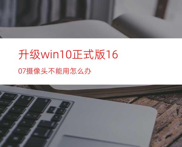 升级win10正式版1607摄像头不能用怎么办