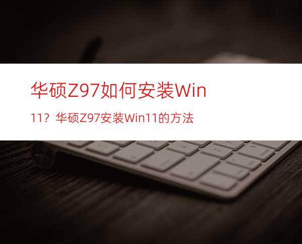 华硕Z97如何安装Win11？华硕Z97安装Win11的方法