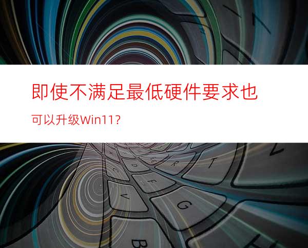 即使不满足最低硬件要求也可以升级Win11？