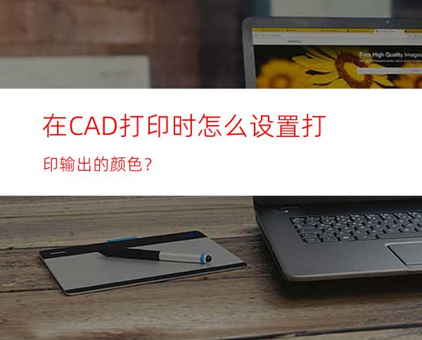 在CAD打印时怎么设置打印输出的颜色？