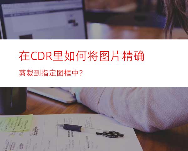 在CDR里如何将图片精确剪裁到指定图框中？