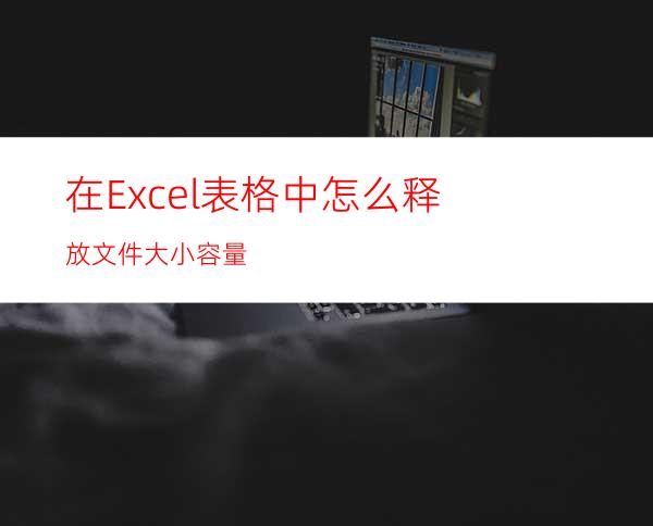 在Excel表格中怎么释放文件大小容量?