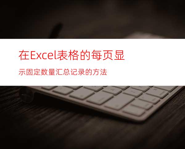 在Excel表格的每页显示固定数量汇总记录的方法