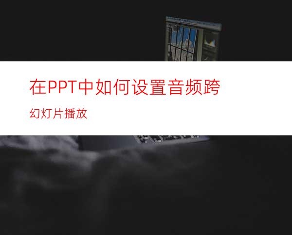 在PPT中如何设置音频跨幻灯片播放