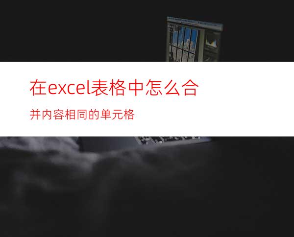 在excel表格中怎么合并内容相同的单元格?