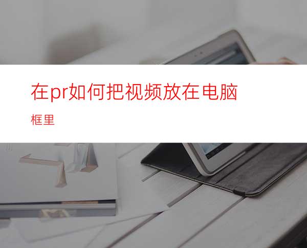 在pr如何把视频放在电脑框里