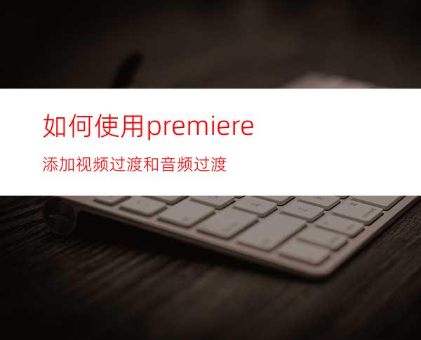 如何使用premiere添加视频过渡和音频过渡