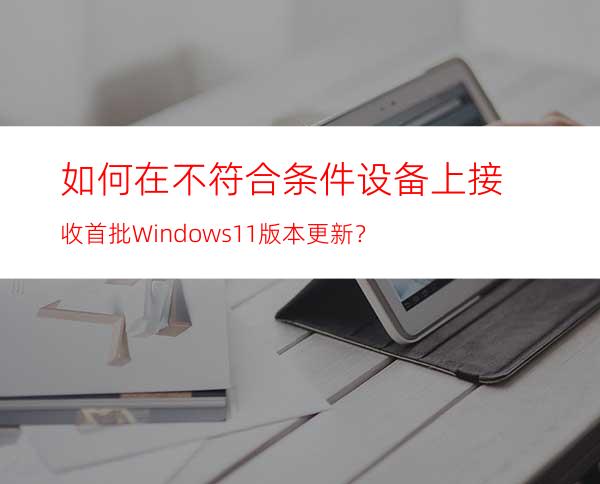 如何在不符合条件设备上接收首批Windows11版本更新？