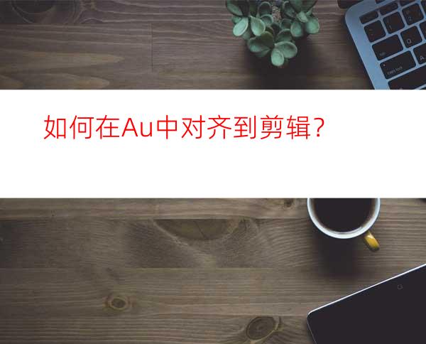 如何在Au中对齐到剪辑？