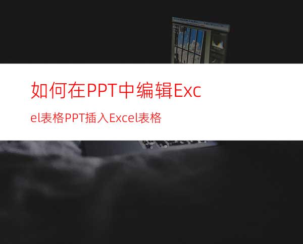 如何在PPT中编辑Excel表格PPT插入Excel表格