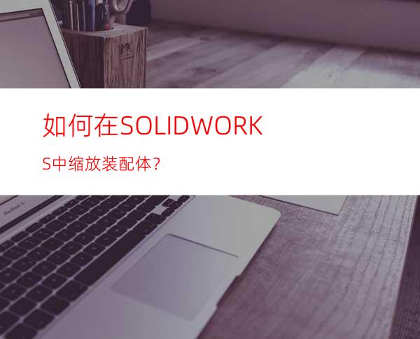 如何在SOLIDWORKS中缩放装配体？