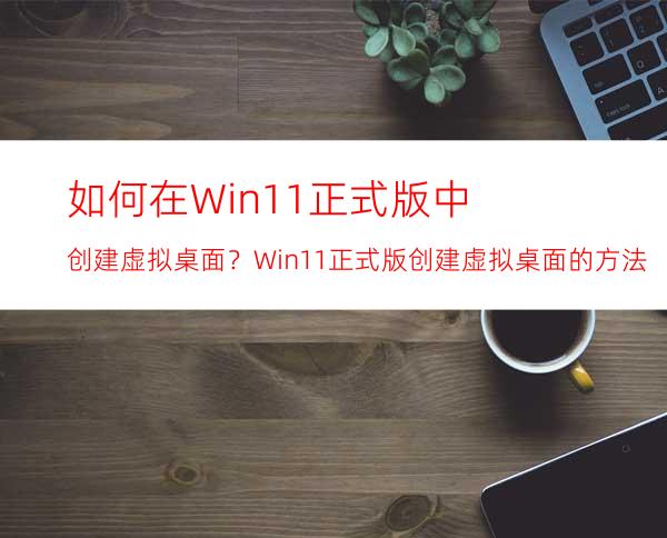 如何在Win11正式版中创建虚拟桌面？Win11正式版创建虚拟桌面的方法