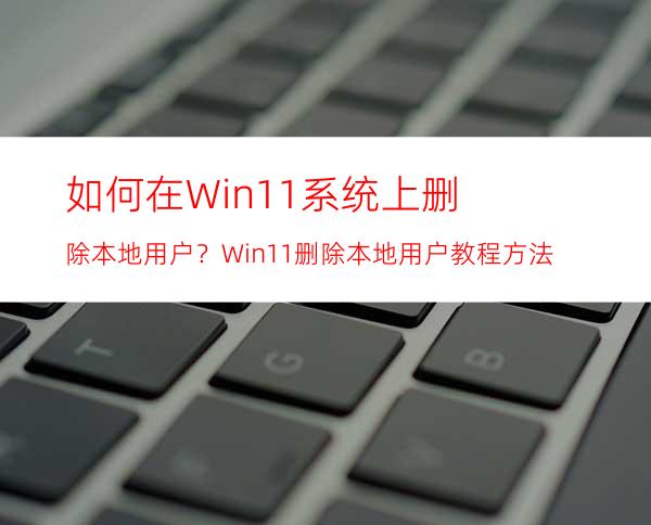 如何在Win11系统上删除本地用户？Win11删除本地用户教程方法