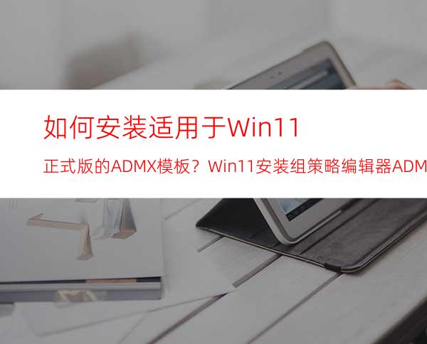 如何安装适用于Win11正式版的ADMX模板？Win11安装组策略编辑器ADMX模板的方法步骤