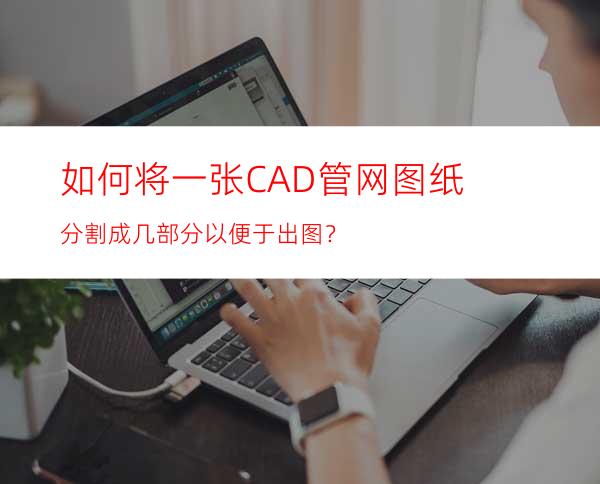 如何将一张CAD管网图纸分割成几部分以便于出图？