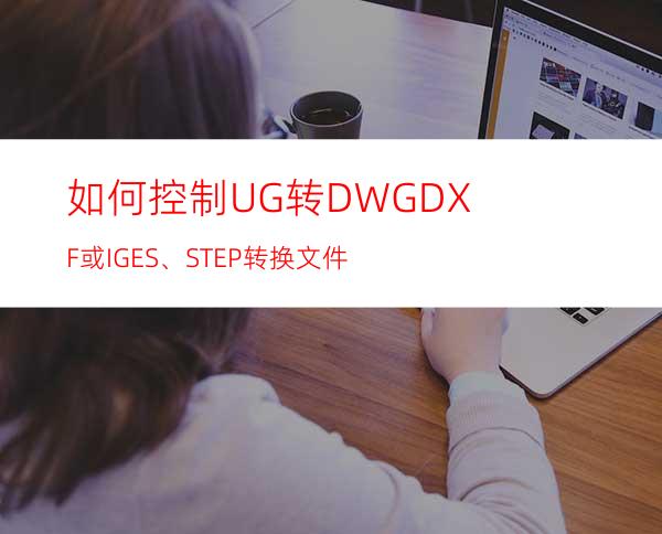 如何控制UG转DWG/DXF 或IGES、STEP 转换文件?