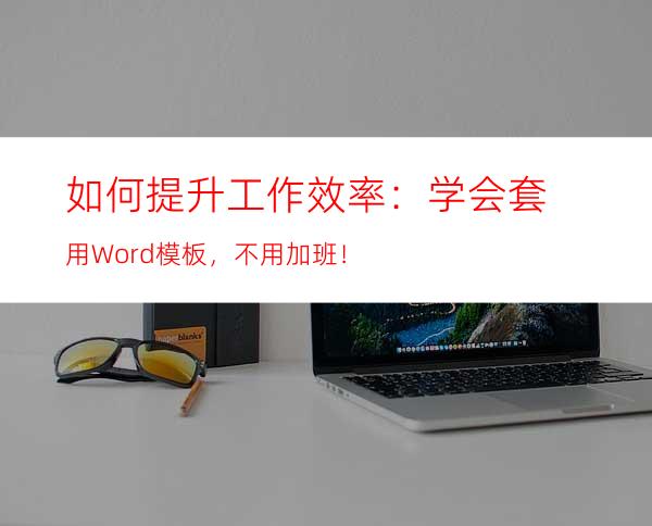 如何提升工作效率：学会套用Word模板，不用加班！