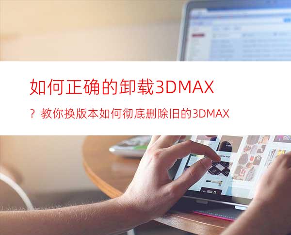 如何正确的卸载3DMAX？教你换版本如何彻底删除旧的3DMAX