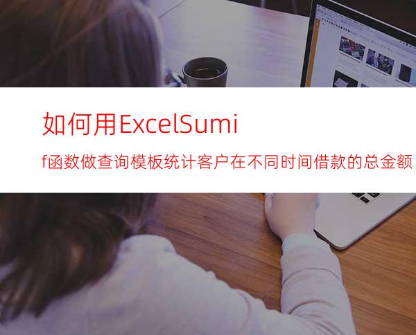 如何用ExcelSumif函数做查询模板统计客户在不同时间借款的总金额