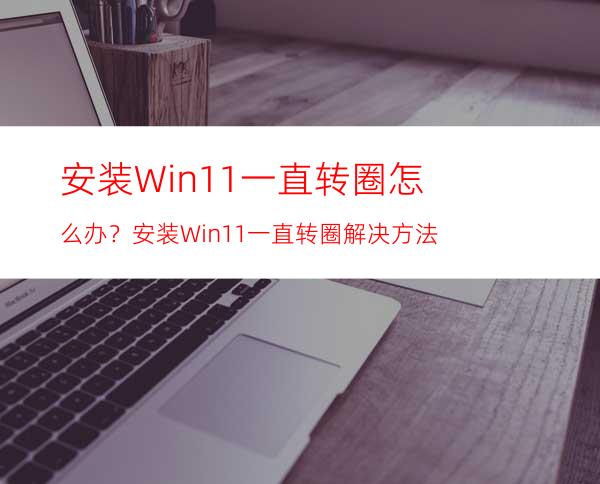 安装Win11一直转圈怎么办？安装Win11一直转圈解决方法