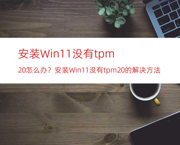 安装Win11没有tpm2.0怎么办？安装Win11没有tpm2.0的解决方法