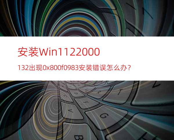 安装Win1122000.132出现0x800f0983安装错误怎么办？