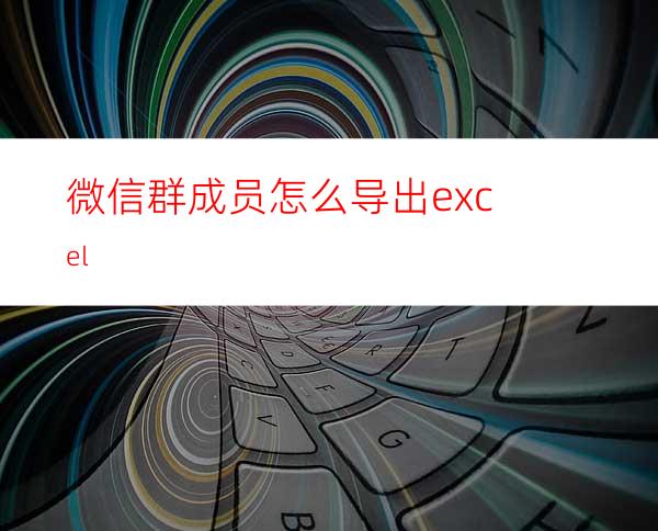 微信群成员怎么导出excel