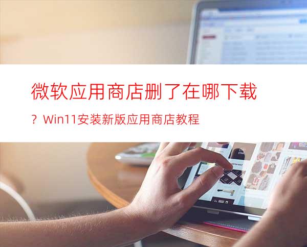 微软应用商店删了在哪下载？Win11安装新版应用商店教程