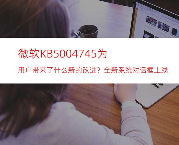 微软KB5004745为用户带来了什么新的改进？全新系统对话框上线