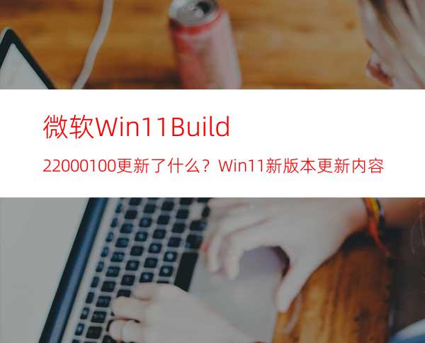 微软Win11Build22000.100更新了什么？Win11新版本更新内容