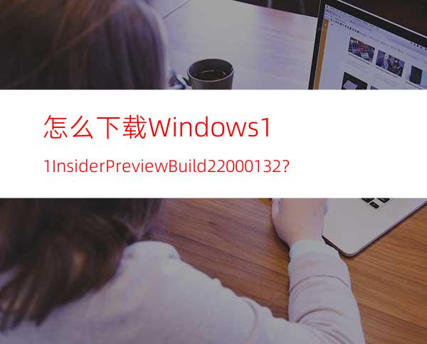 怎么下载Windows11InsiderPreviewBuild22000.132？