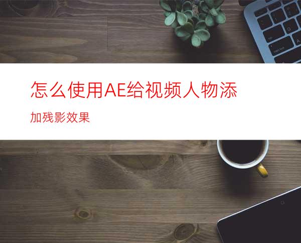 怎么使用AE给视频人物添加残影效果