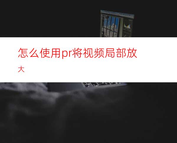 怎么使用pr将视频局部放大