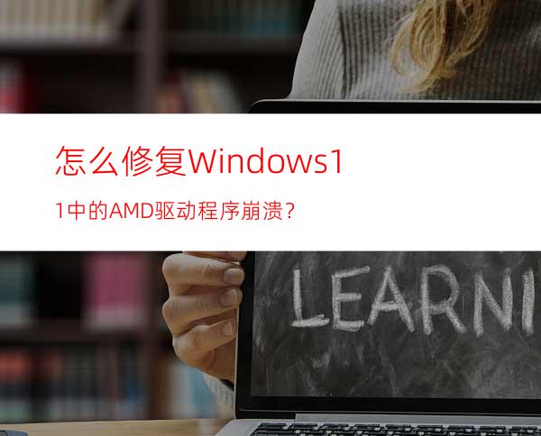 怎么修复Windows11中的AMD驱动程序崩溃？