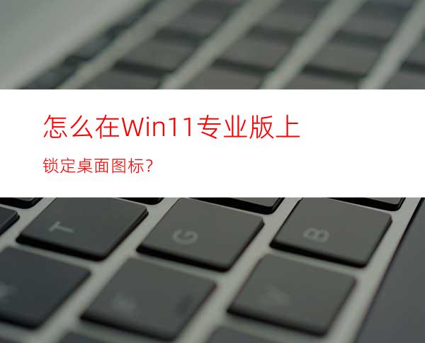 怎么在Win11专业版上锁定桌面图标？