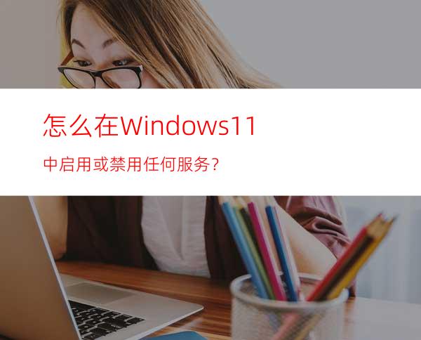 怎么在Windows11中启用或禁用任何服务？