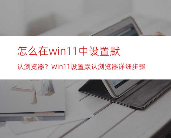 怎么在win11中设置默认浏览器？Win11设置默认浏览器详细步骤