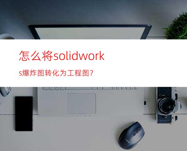 怎么将solidworks爆炸图转化为工程图？