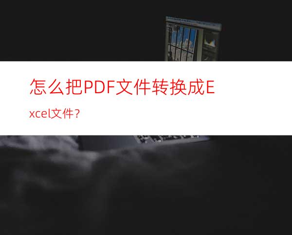 怎么把PDF文件转换成Excel文件？