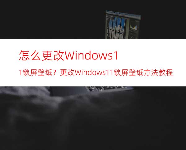 怎么更改Windows11锁屏壁纸？更改Windows11锁屏壁纸方法教程