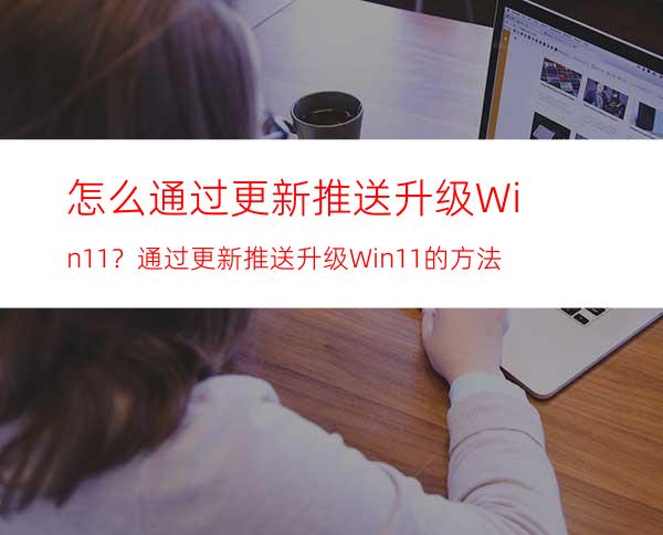 怎么通过更新推送升级Win11？通过更新推送升级Win11的方法