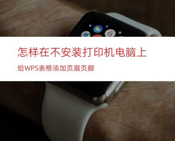 怎样在不安装打印机电脑上给WPS表格添加页眉页脚